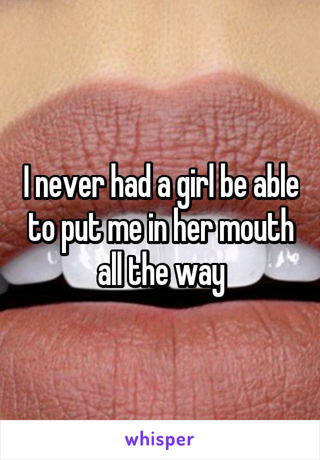 I never had a girl be able to put me in her mouth all the way