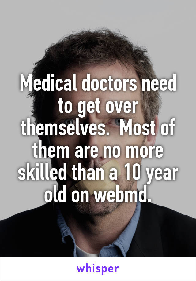 Medical doctors need to get over themselves.  Most of them are no more skilled than a 10 year old on webmd.
