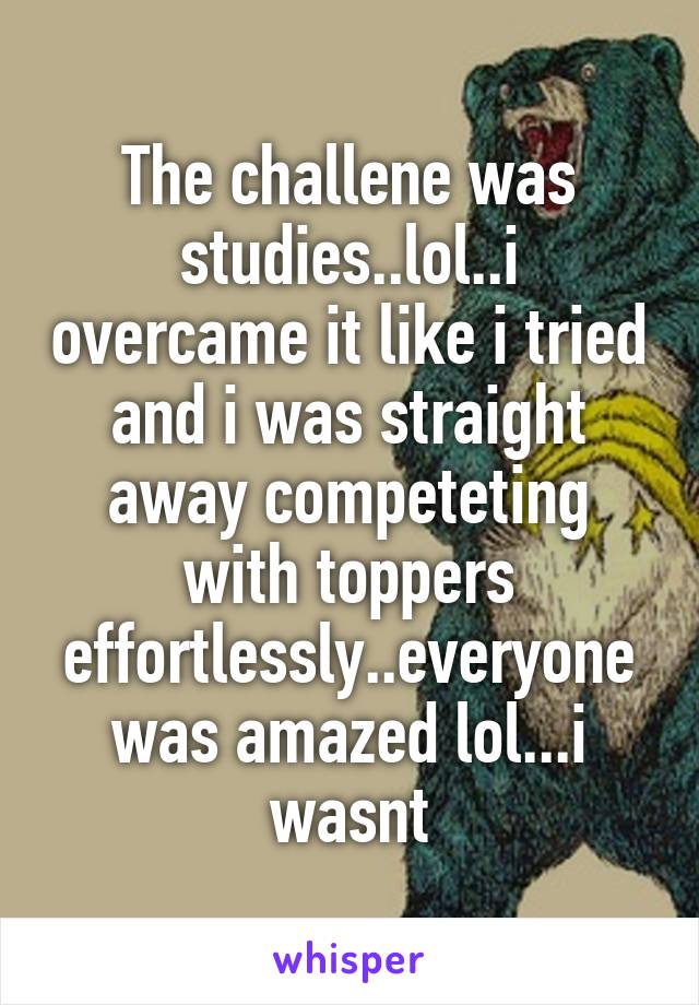The challene was studies..lol..i overcame it like i tried and i was straight away competeting with toppers effortlessly..everyone was amazed lol...i wasnt