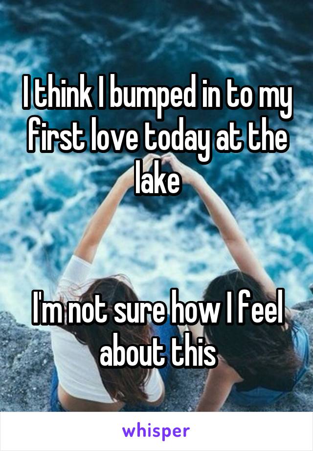 I think I bumped in to my first love today at the lake


I'm not sure how I feel about this
