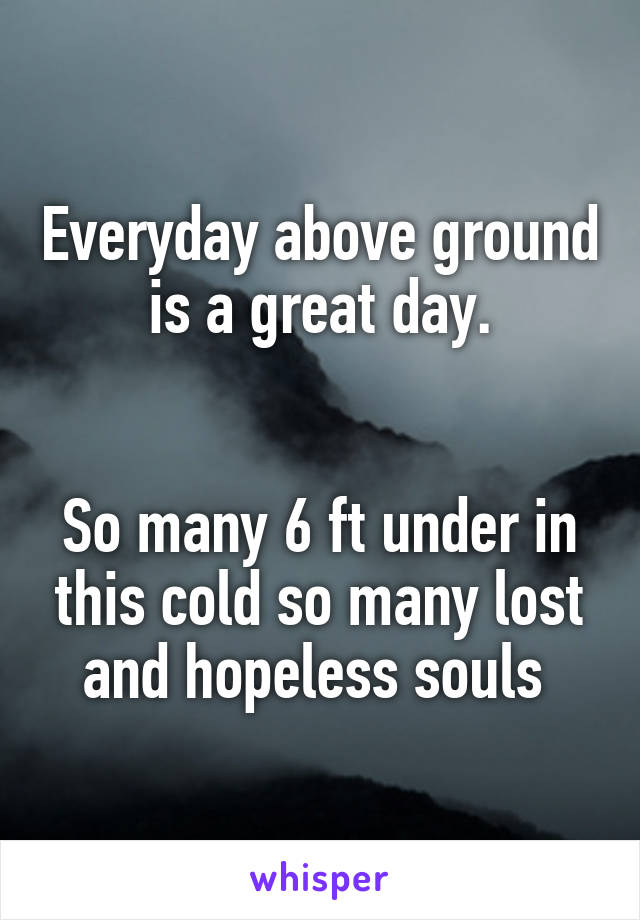 Everyday above ground is a great day.


So many 6 ft under in this cold so many lost and hopeless souls 