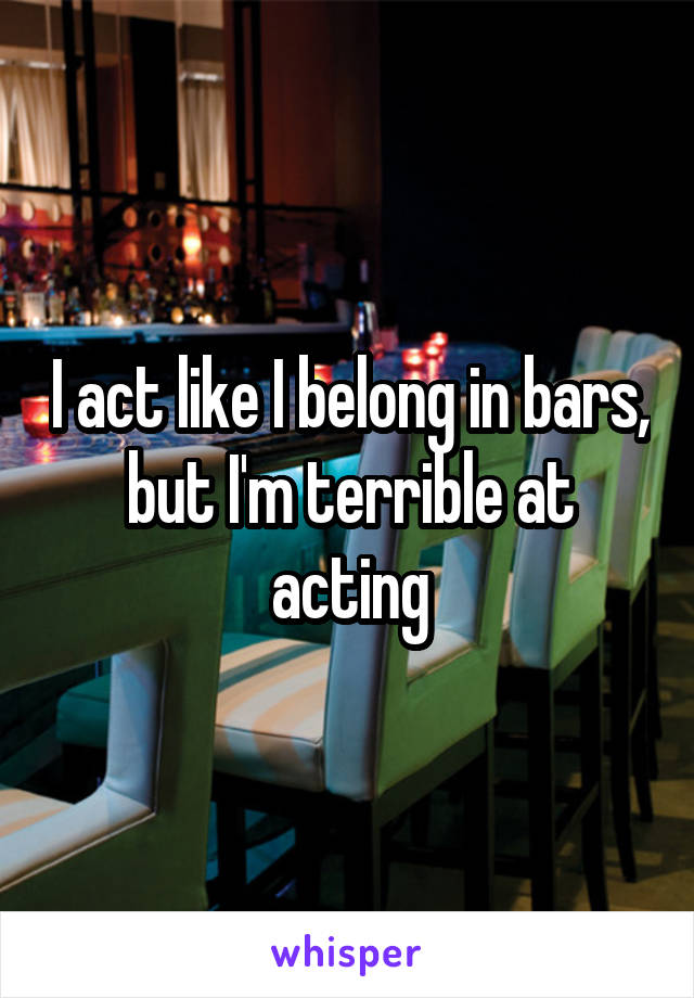 I act like I belong in bars, but I'm terrible at acting
