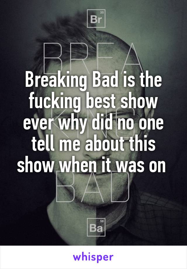 Breaking Bad is the fucking best show ever why did no one tell me about this show when it was on 
