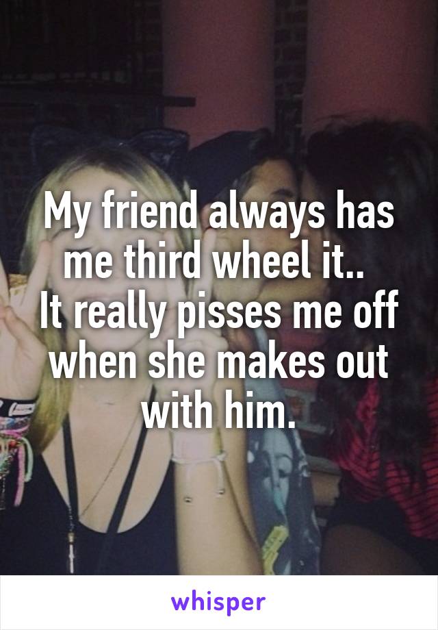 My friend always has me third wheel it.. 
It really pisses me off when she makes out with him.
