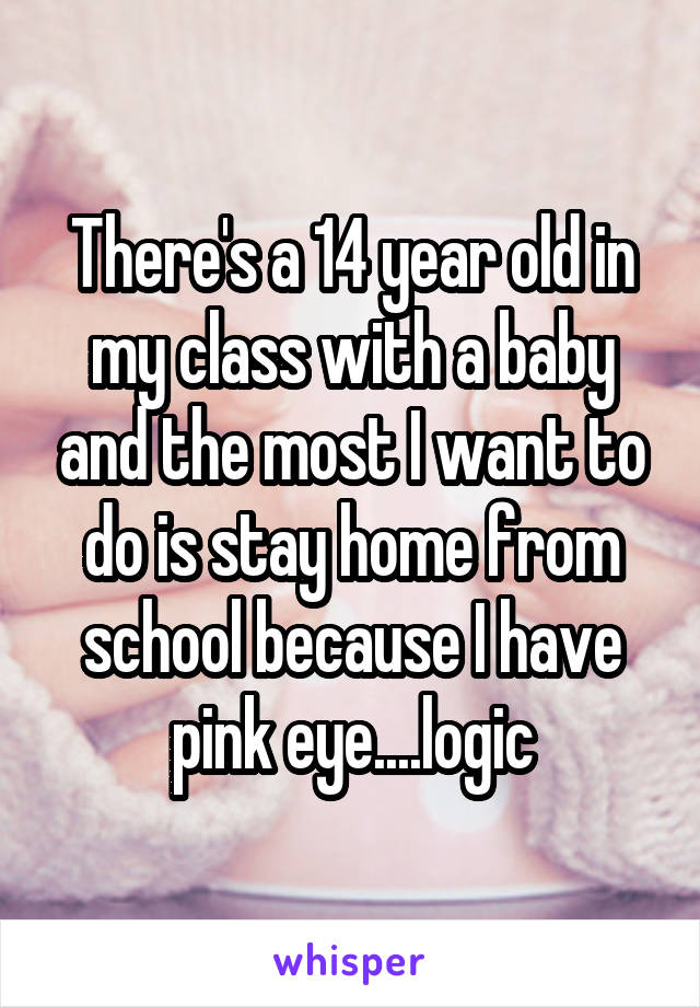 There's a 14 year old in my class with a baby and the most I want to do is stay home from school because I have pink eye....logic
