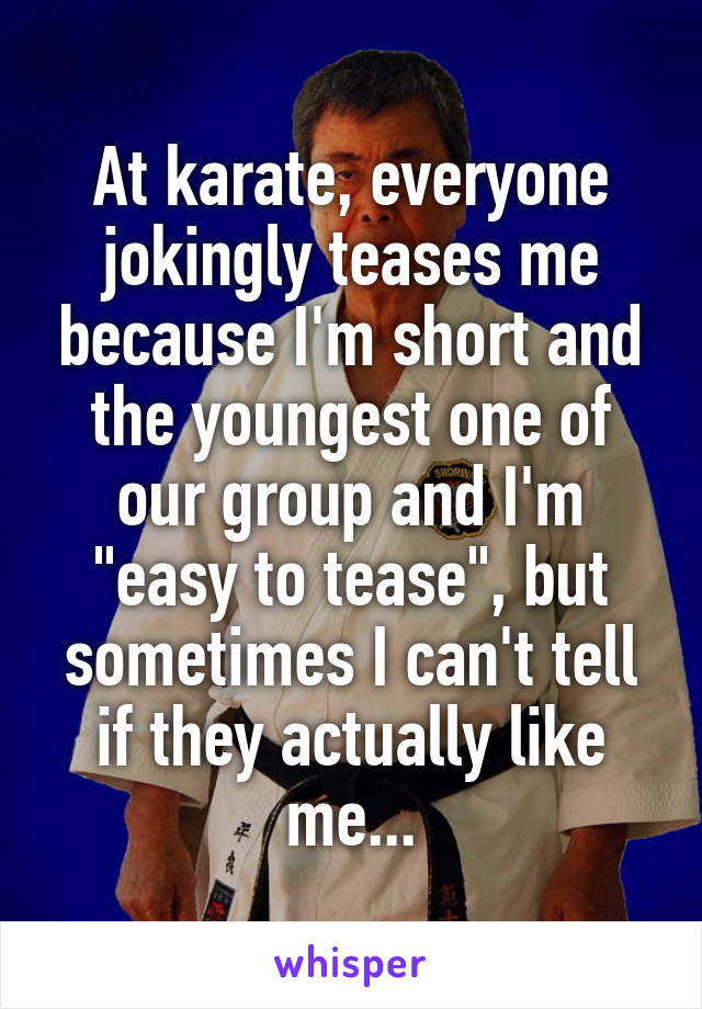 At karate, everyone jokingly teases me because I'm short and the youngest one of our group and I'm "easy to tease", but sometimes I can't tell if they actually like me...