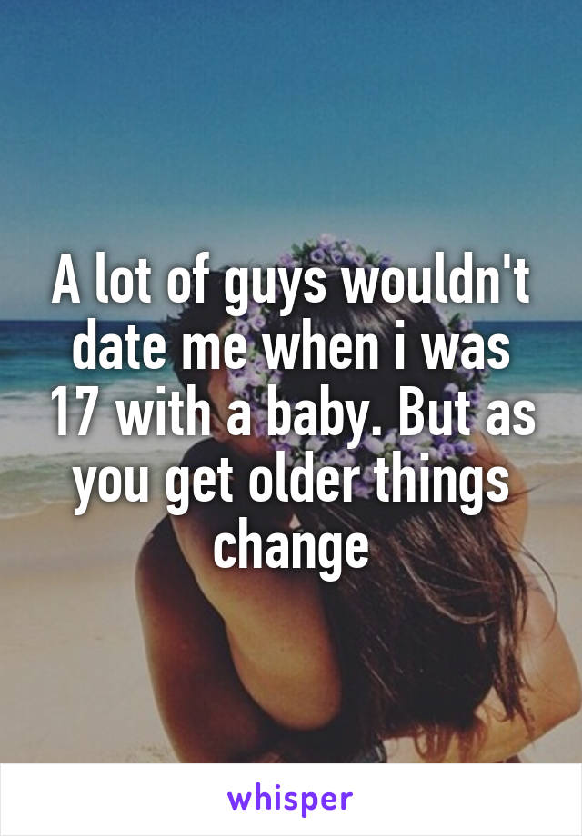 A lot of guys wouldn't date me when i was 17 with a baby. But as you get older things change