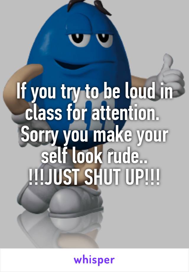 If you try to be loud in class for attention.  Sorry you make your self look rude..
!!!JUST SHUT UP!!!