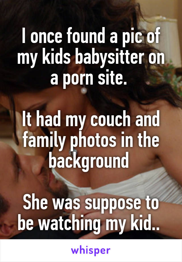 I once found a pic of my kids babysitter on a porn site. 

It had my couch and family photos in the background 

She was suppose to be watching my kid.. 