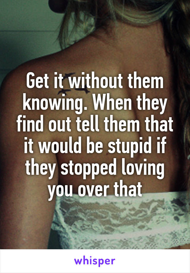 Get it without them knowing. When they find out tell them that it would be stupid if they stopped loving you over that