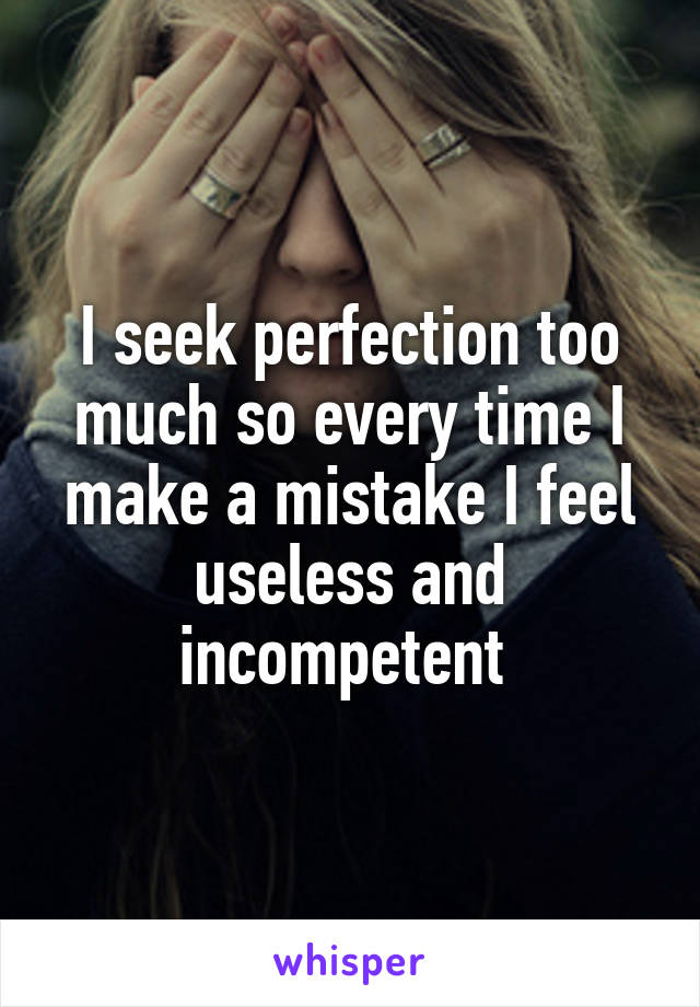 I seek perfection too much so every time I make a mistake I feel useless and incompetent 