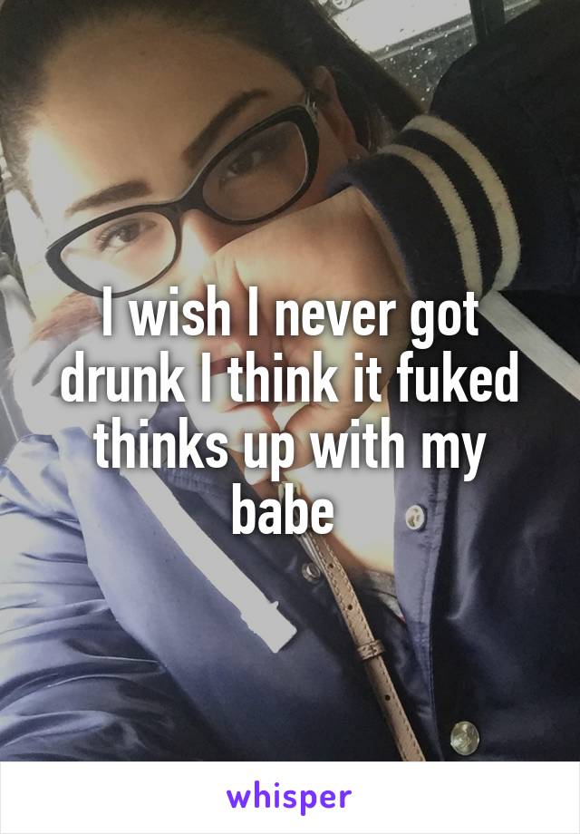 I wish I never got drunk I think it fuked thinks up with my babe 