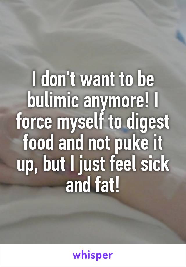 I don't want to be bulimic anymore! I force myself to digest food and not puke it up, but I just feel sick and fat!