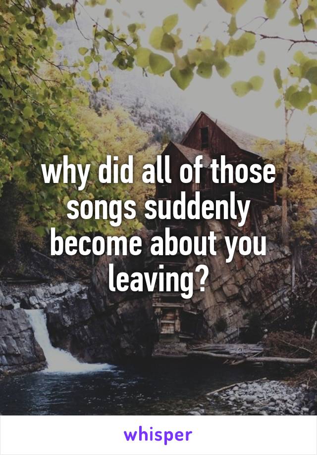 why did all of those songs suddenly become about you leaving?