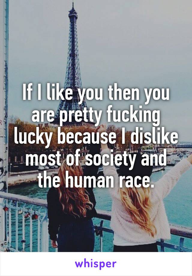 If I like you then you are pretty fucking lucky because I dislike most of society and the human race.