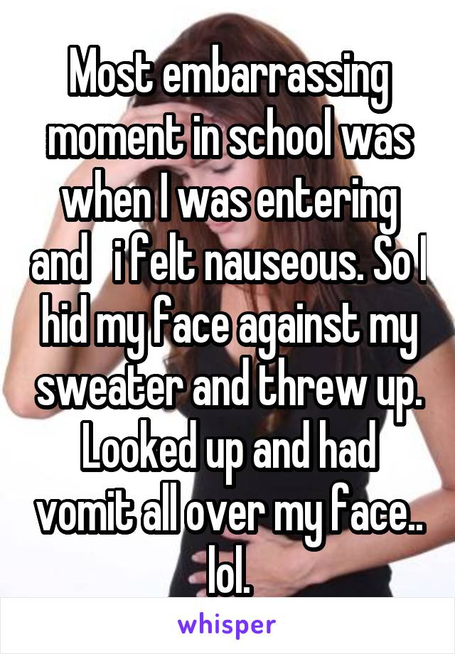 Most embarrassing moment in school was when I was entering and   i felt nauseous. So I hid my face against my sweater and threw up. Looked up and had vomit all over my face.. lol.