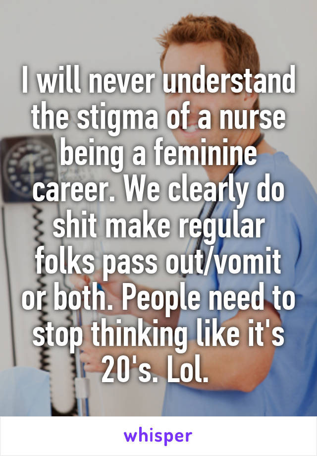 I will never understand the stigma of a nurse being a feminine career. We clearly do shit make regular folks pass out/vomit or both. People need to stop thinking like it's 20's. Lol. 
