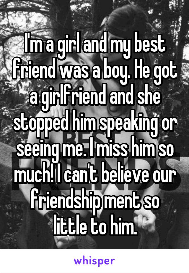 I'm a girl and my best friend was a boy. He got a girlfriend and she stopped him speaking or seeing me. I miss him so much! I can't believe our friendship ment so little to him.