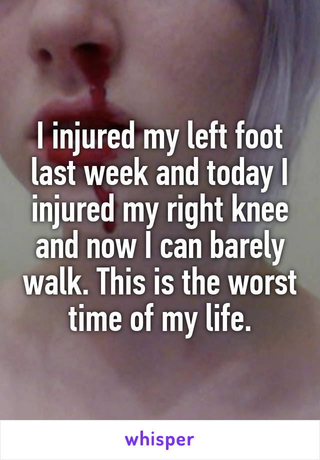 I injured my left foot last week and today I injured my right knee and now I can barely walk. This is the worst time of my life.