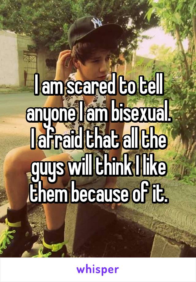 I am scared to tell anyone I am bisexual.
I afraid that all the guys will think I like them because of it.