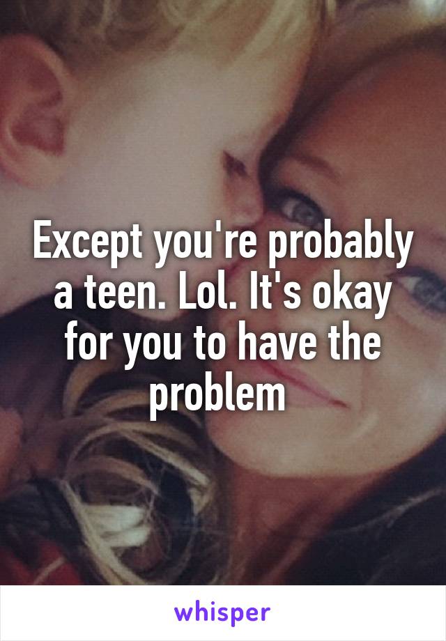 Except you're probably a teen. Lol. It's okay for you to have the problem 