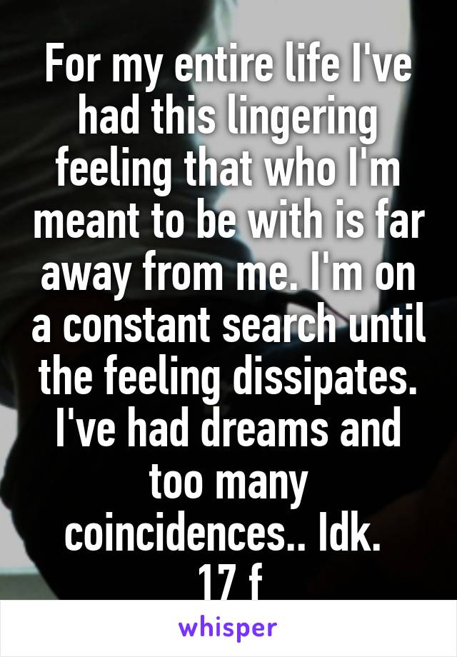 For my entire life I've had this lingering feeling that who I'm meant to be with is far away from me. I'm on a constant search until the feeling dissipates. I've had dreams and too many coincidences.. Idk. 
17 f
