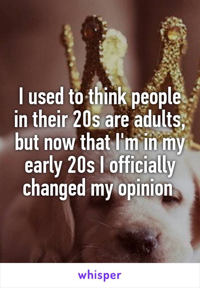 I used to think people in their 20s are adults, but now that I'm in my early 20s I officially changed my opinion 