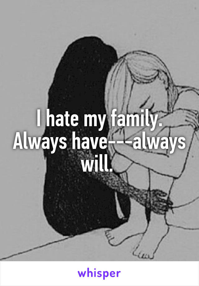 I hate my family. Always have---always will. 