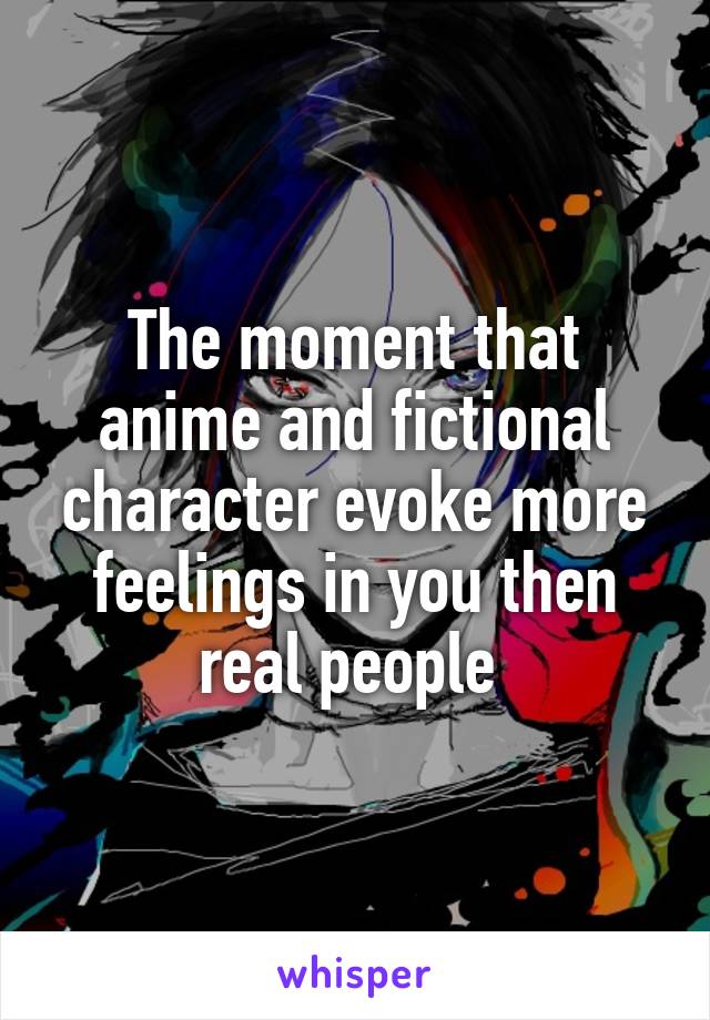 The moment that anime and fictional character evoke more feelings in you then real people 