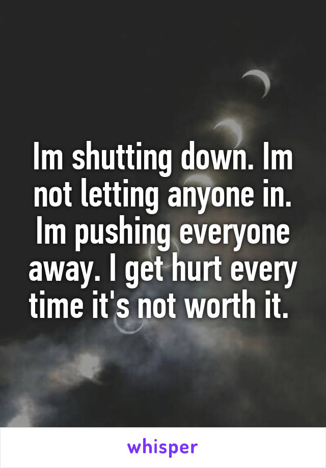 Im shutting down. Im not letting anyone in. Im pushing everyone away. I get hurt every time it's not worth it. 