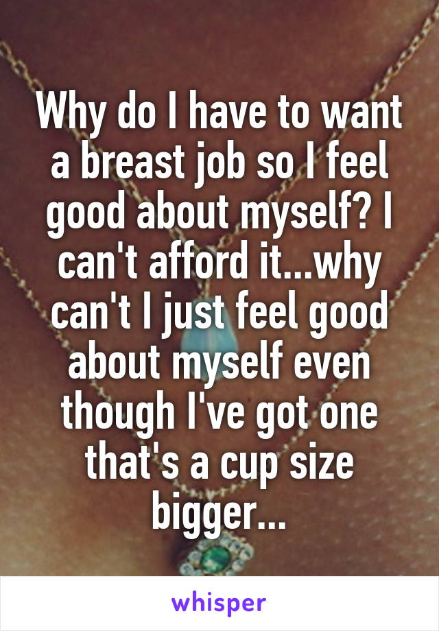 Why do I have to want a breast job so I feel good about myself? I can't afford it...why can't I just feel good about myself even though I've got one that's a cup size bigger...