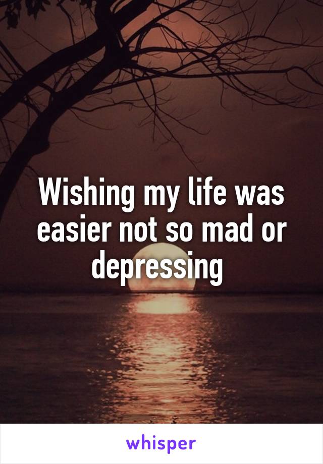 Wishing my life was easier not so mad or depressing 