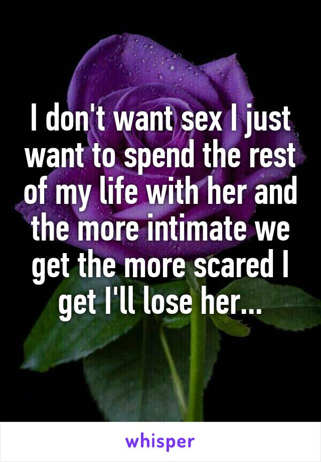 I don't want sex I just want to spend the rest of my life with her and the more intimate we get the more scared I get I'll lose her...
