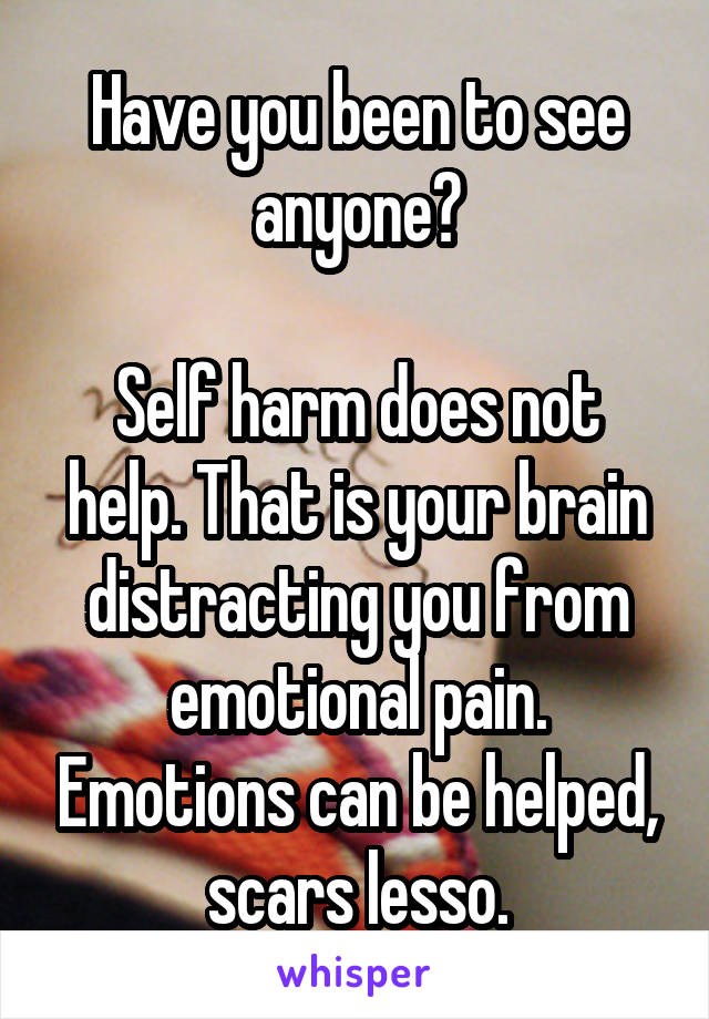 Have you been to see anyone?

Self harm does not help. That is your brain distracting you from emotional pain. Emotions can be helped, scars lesso.