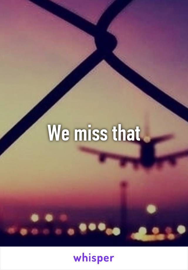 We miss that
