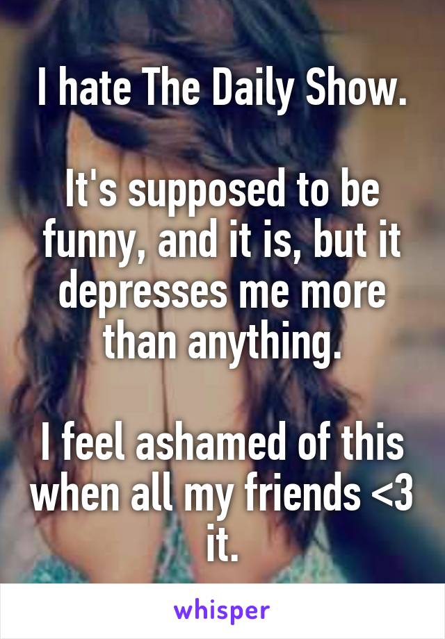 I hate The Daily Show.

It's supposed to be funny, and it is, but it depresses me more than anything.

I feel ashamed of this when all my friends <3 it.