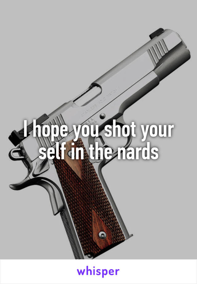 I hope you shot your self in the nards