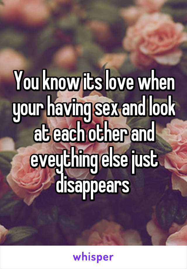 You know its love when your having sex and look at each other and eveything else just disappears 