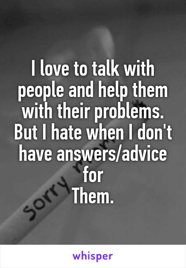 I love to talk with people and help them with their problems. But I hate when I don't have answers/advice for
Them.