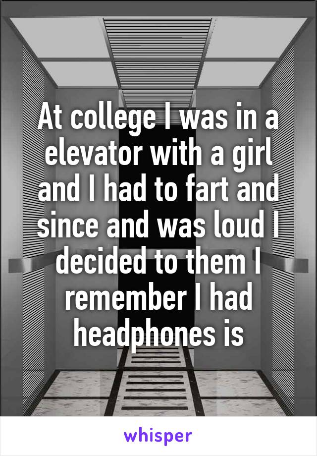 At college I was in a elevator with a girl and I had to fart and since and was loud I decided to them I remember I had headphones is