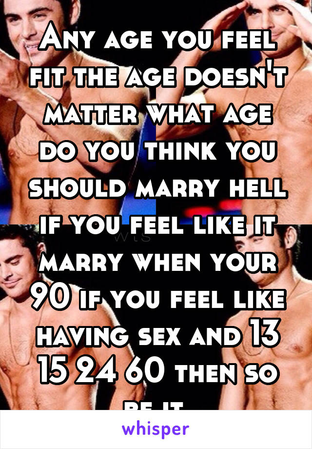 Any age you feel fit the age doesn't matter what age do you think you should marry hell if you feel like it marry when your 90 if you feel like having sex and 13 15 24 60 then so be it 