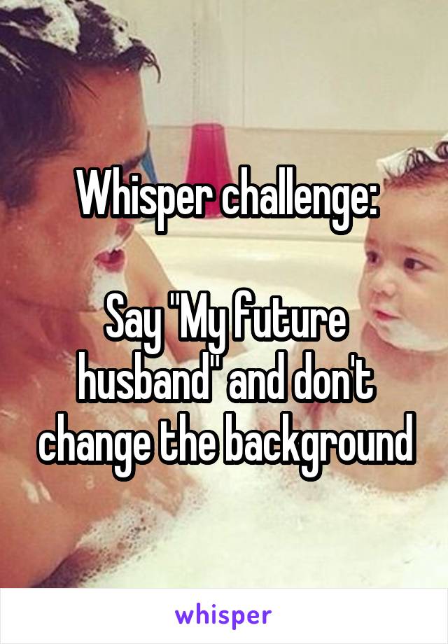 Whisper challenge:

Say "My future husband" and don't change the background