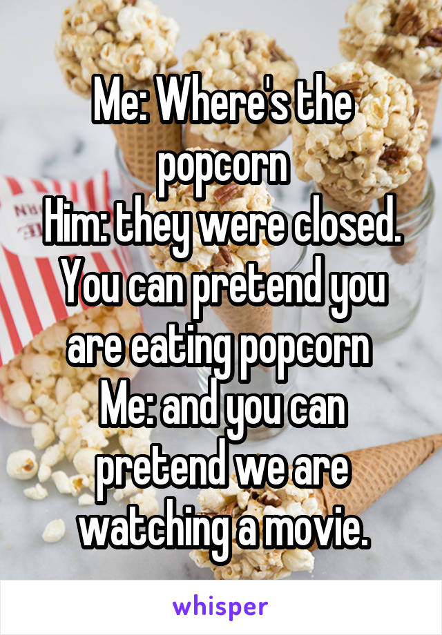 Me: Where's the popcorn
Him: they were closed. You can pretend you are eating popcorn 
Me: and you can pretend we are watching a movie.