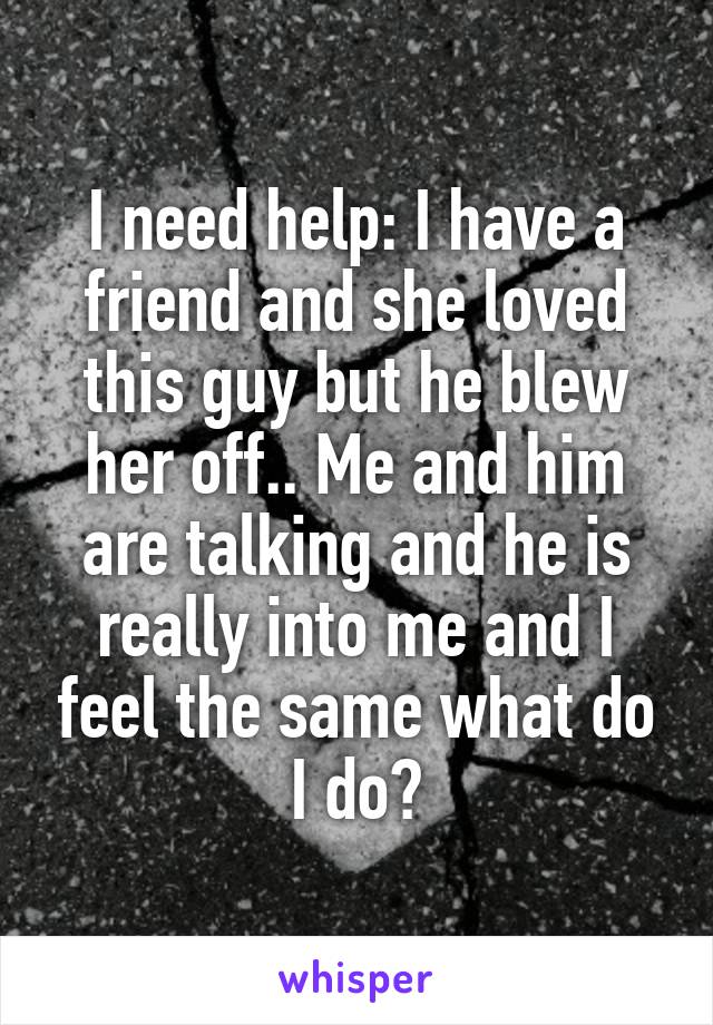 I need help: I have a friend and she loved this guy but he blew her off.. Me and him are talking and he is really into me and I feel the same what do I do?