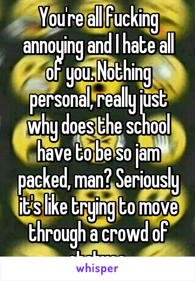 You're all fucking annoying and I hate all of you. Nothing personal, really just why does the school have to be so jam packed, man? Seriously it's like trying to move through a crowd of statues.