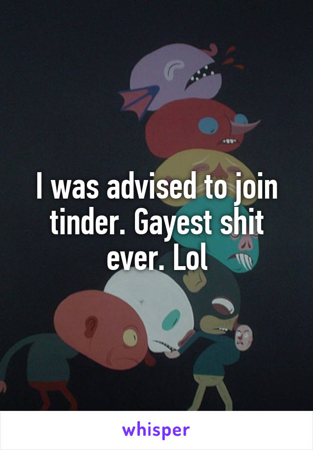I was advised to join tinder. Gayest shit ever. Lol