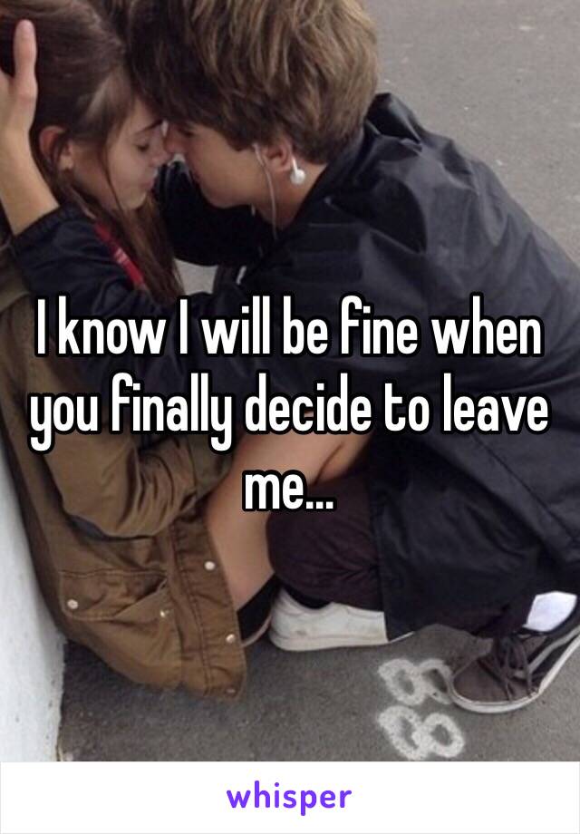 I know I will be fine when you finally decide to leave me…