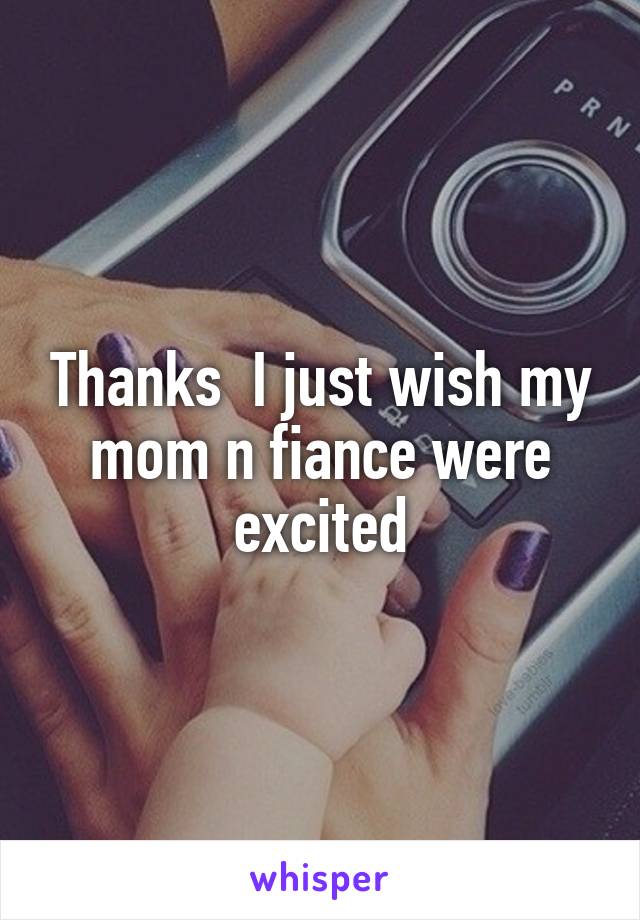 Thanks  I just wish my mom n fiance were excited