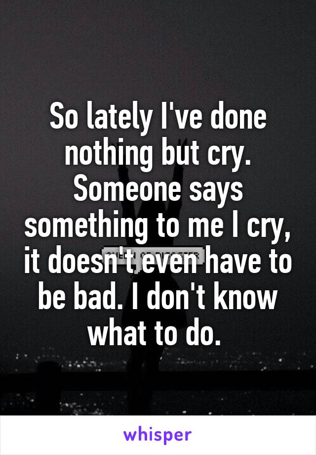 So lately I've done nothing but cry. Someone says something to me I cry, it doesn't even have to be bad. I don't know what to do. 