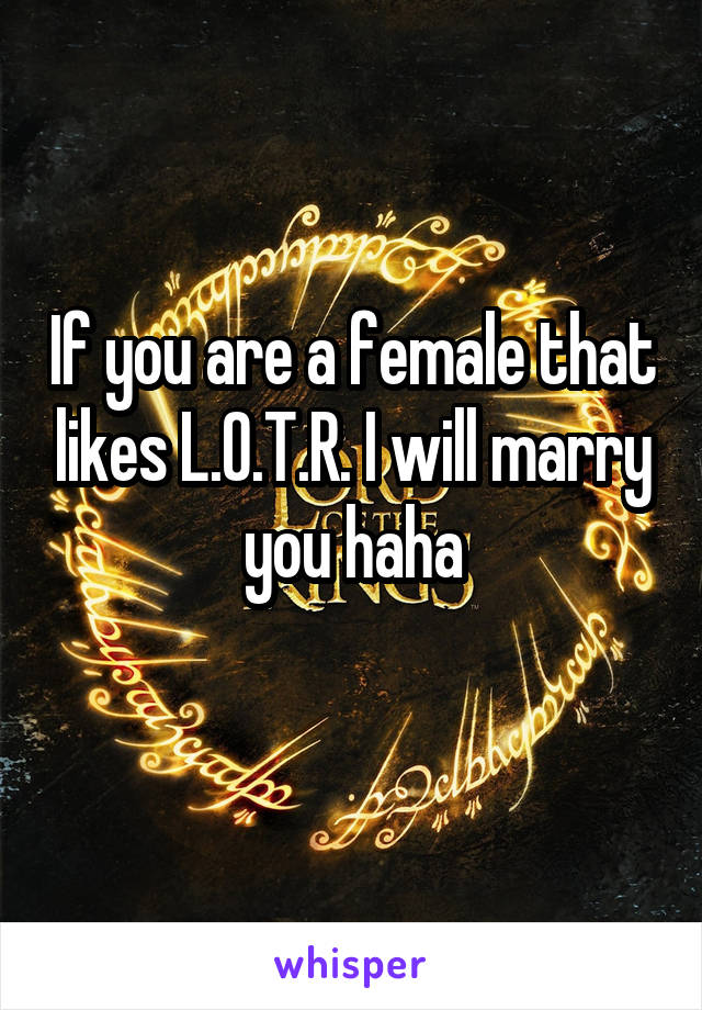 If you are a female that likes L.O.T.R. I will marry you haha
